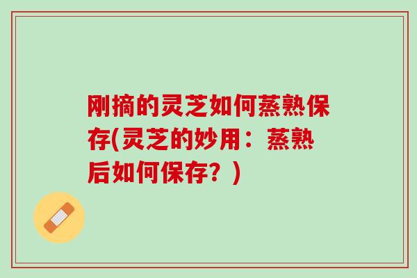 刚摘的灵芝如何蒸熟保存(灵芝的妙用：蒸熟后如何保存？)