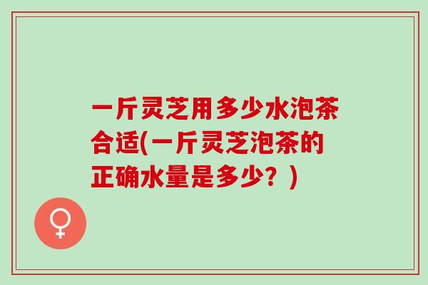 一斤灵芝用多少水泡茶合适(一斤灵芝泡茶的正确水量是多少？)