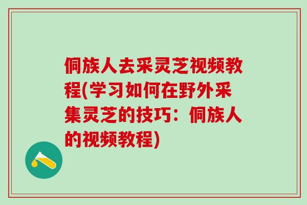 侗族人去采灵芝视频教程(学习如何在野外采集灵芝的技巧：侗族人的视频教程)