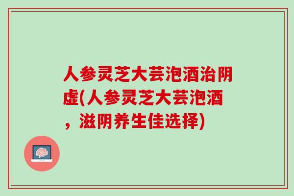 人参灵芝大芸泡酒治阴虚(人参灵芝大芸泡酒，滋阴养生佳选择)