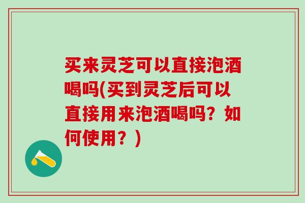 买来灵芝可以直接泡酒喝吗(买到灵芝后可以直接用来泡酒喝吗？如何使用？)