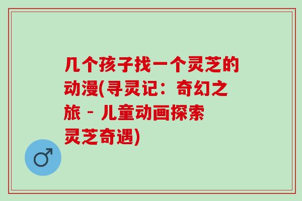 几个孩子找一个灵芝的动漫(寻灵记：奇幻之旅 - 儿童动画探索灵芝奇遇)