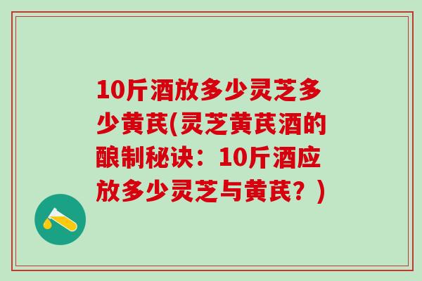 10斤酒放多少灵芝多少黄芪(灵芝黄芪酒的酿制秘诀:10斤酒应放多少灵芝与黄芪?) 10斤酒放多少灵芝多少黄芪(灵芝黄芪酒的酿制秘诀:10斤酒应放多少灵芝与黄芪?)