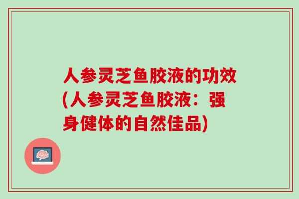 人参灵芝鱼胶液的功效(人参灵芝鱼胶液：强身健体的自然佳品)