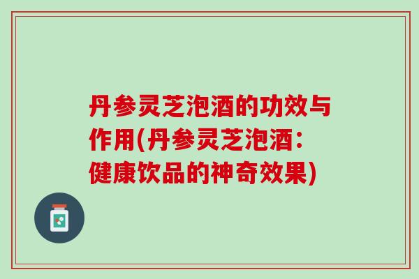 丹参灵芝泡酒的功效与作用(丹参灵芝泡酒：健康饮品的神奇效果)