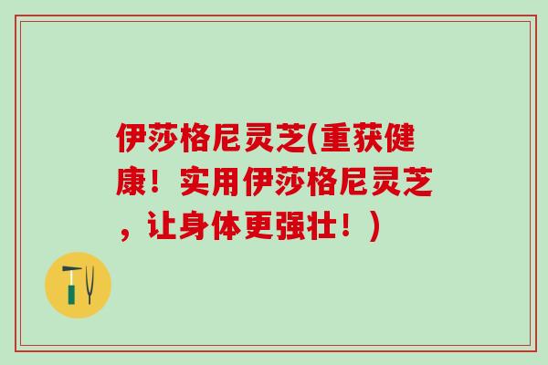 伊莎格尼灵芝(重获健康!实用伊莎格尼灵芝,让身体更强壮!) 伊莎格尼灵芝(重获健康!实用伊莎格尼灵芝,让身体更强壮!)