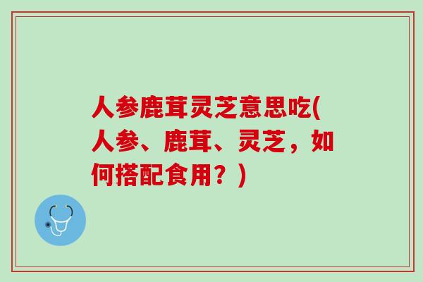 人参鹿茸灵芝意思吃(人参、鹿茸、灵芝，如何搭配食用？)