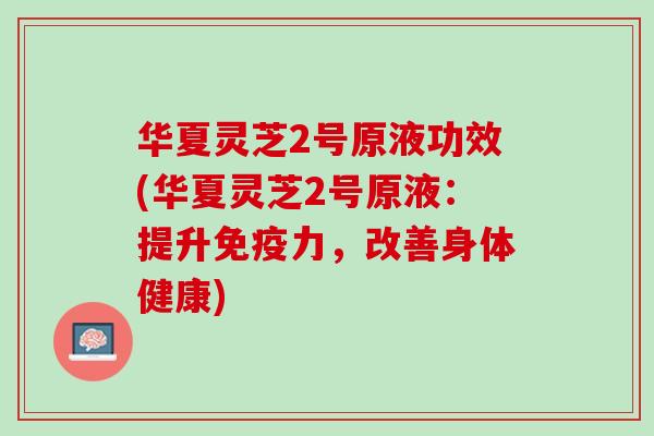 华夏灵芝2号原液功效(华夏灵芝2号原液:提升免疫力,改善身体健康) 华夏灵芝2号原液功效(华夏灵芝2号原液:提升免疫力,改善身体健康)