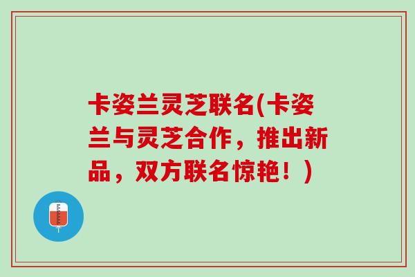 卡姿兰灵芝联名(卡姿兰与灵芝合作，推出新品，双方联名惊艳！)