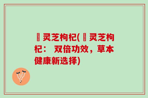 侼灵芝枸杞(侼灵芝枸杞： 双倍功效，草本健康新选择)