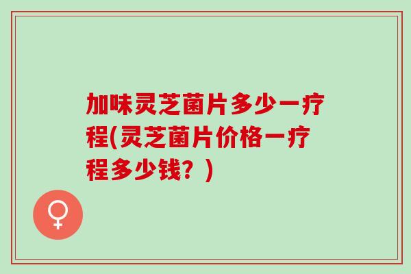 加味灵芝菌片多少一疗程(灵芝菌片价格一疗程多少钱？)