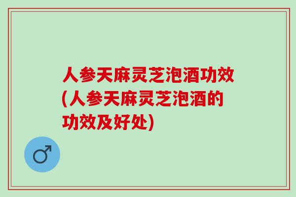 人参天麻灵芝泡酒功效(人参天麻灵芝泡酒的功效及好处)