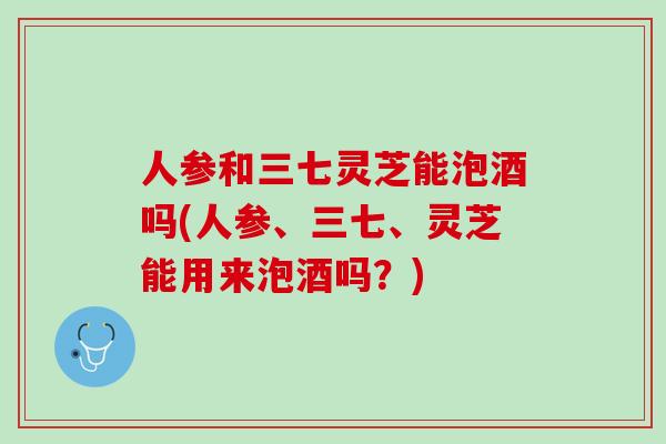 人参和三七灵芝能泡酒吗(人参、三七、灵芝能用来泡酒吗？)