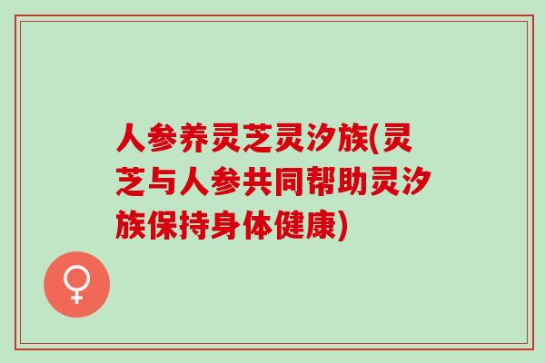 人参养灵芝灵汐族(灵芝与人参共同帮助灵汐族保持身体健康)