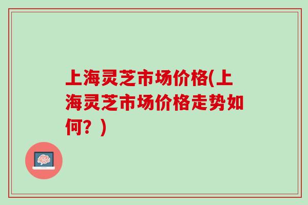 上海灵芝市场价格(上海灵芝市场价格走势如何？)