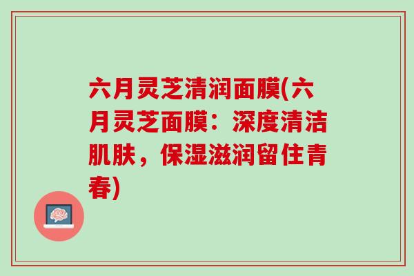 六月灵芝清润面膜(六月灵芝面膜：深度清洁肌肤，保湿滋润留住青春)