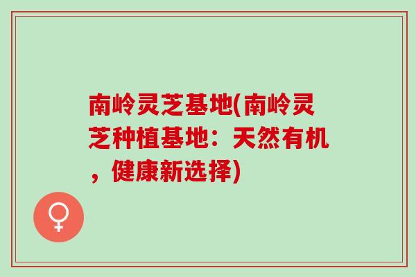 南岭灵芝基地(南岭灵芝种植基地：天然有机，健康新选择)