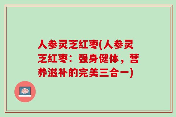人参灵芝红枣(人参灵芝红枣：强身健体，营养滋补的完美三合一)