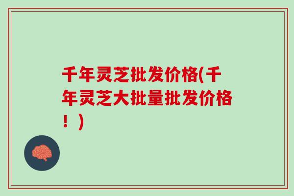 千年灵芝批发价格(千年灵芝大批量批发价格！)