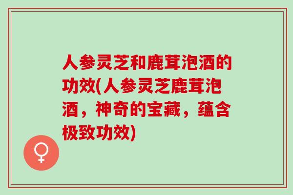 人参灵芝和鹿茸泡酒的功效(人参灵芝鹿茸泡酒，神奇的宝藏，蕴含极致功效)