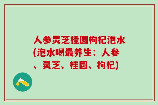 人参灵芝桂圆枸杞泡水(泡水喝最养生：人参、灵芝、桂圆、枸杞)