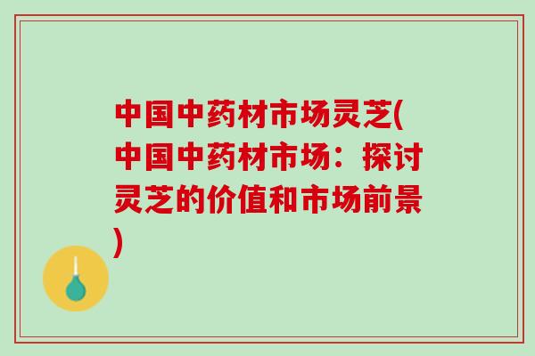 中国中药材市场灵芝(中国中药材市场：探讨灵芝的价值和市场前景)