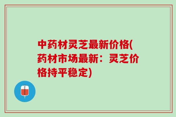 中药材灵芝最新价格(药材市场最新：灵芝价格持平稳定)