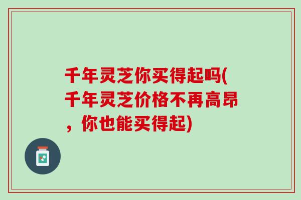 千年灵芝你买得起吗(千年灵芝价格不再高昂，你也能买得起)