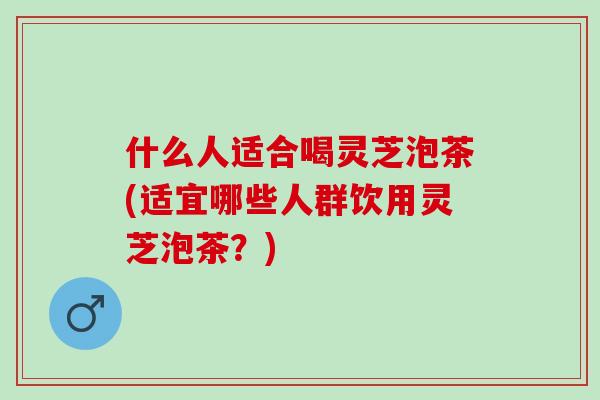 什么人适合喝灵芝泡茶(适宜哪些人群饮用灵芝泡茶？)