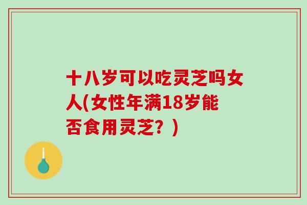 十八岁可以吃灵芝吗女人(女性年满18岁能否食用灵芝？)