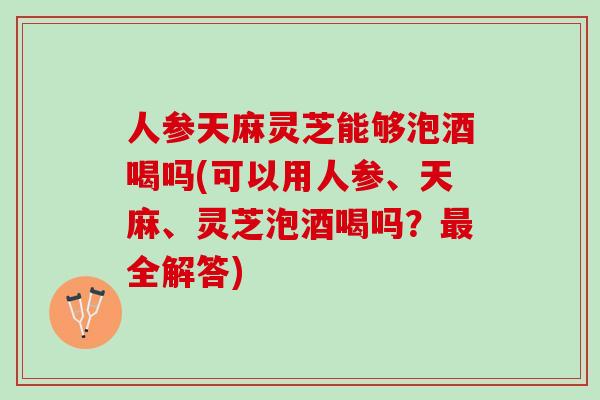 人参天麻灵芝能够泡酒喝吗(可以用人参、天麻、灵芝泡酒喝吗？最全解答)
