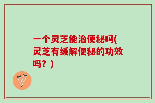 一个灵芝能治便秘吗(灵芝有缓解便秘的功效吗？)
