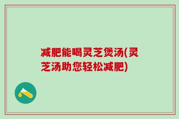 能喝灵芝煲汤(灵芝汤助您轻松)
