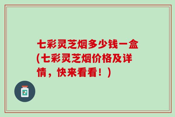 七彩灵芝烟多少钱一盒(七彩灵芝烟价格及详情，快来看看！)