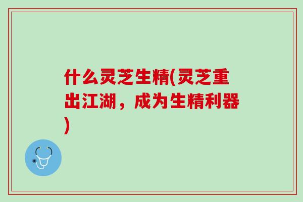 什么灵芝生精(灵芝重出江湖，成为生精利器)