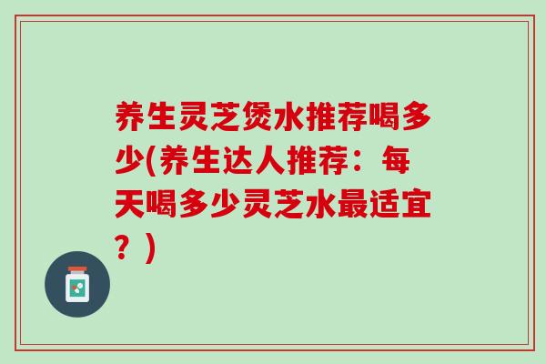 养生灵芝煲水推荐喝多少(养生达人推荐：每天喝多少灵芝水最适宜？)