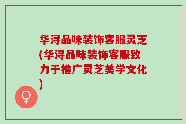 华浔品味装饰客服灵芝(华浔品味装饰客服致力于推广灵芝美学文化)