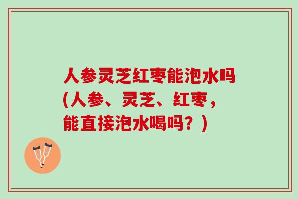 人参灵芝红枣能泡水吗(人参、灵芝、红枣，能直接泡水喝吗？)