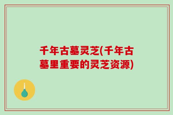 千年古墓灵芝(千年古墓里重要的灵芝资源) 千年古墓灵芝(千年古墓里重要的灵芝资源)