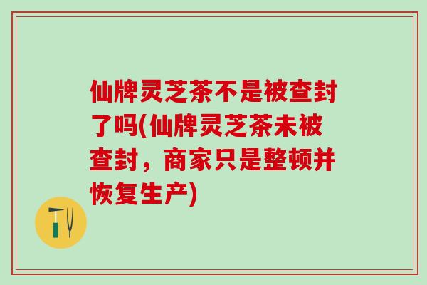 仙牌灵芝茶不是被查封了吗(仙牌灵芝茶未被查封，商家只是整顿并恢复生产)