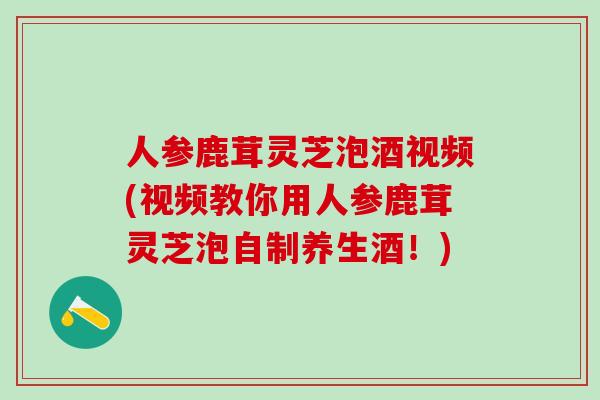 人参鹿茸灵芝泡酒视频(视频教你用人参鹿茸灵芝泡自制养生酒！)
