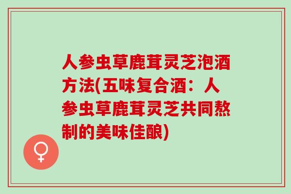 人参虫草鹿茸灵芝泡酒方法(五味复合酒：人参虫草鹿茸灵芝共同熬制的美味佳酿)