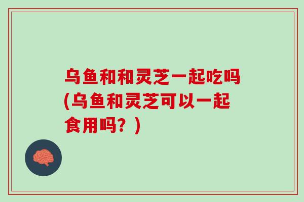 乌鱼和和灵芝一起吃吗(乌鱼和灵芝可以一起食用吗？)