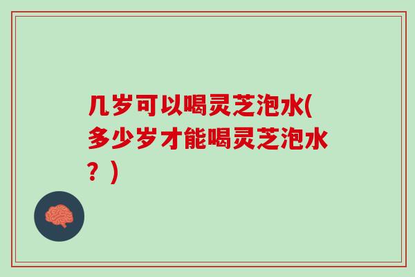 几岁可以喝灵芝泡水(多少岁才能喝灵芝泡水?) 几岁可以喝灵芝泡水(多少岁才能喝灵芝泡水?)