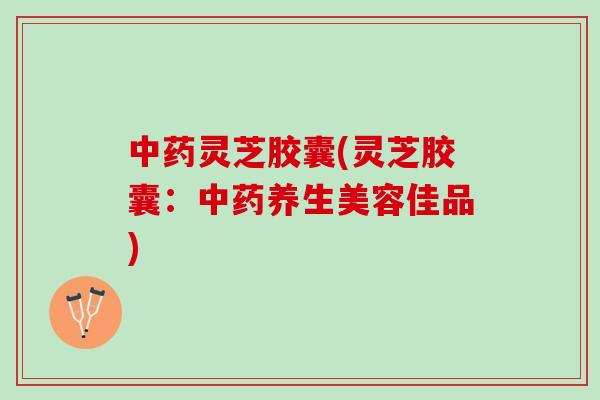 灵芝胶囊(灵芝胶囊：养生美容佳品)