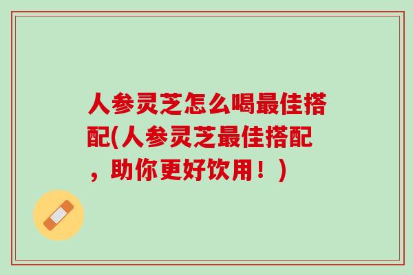 人参灵芝怎么喝最佳搭配(人参灵芝最佳搭配，助你更好饮用！)