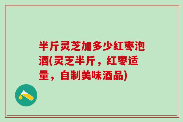 半斤灵芝加多少红枣泡酒(灵芝半斤,红枣适量,自制美味酒品) 半斤灵芝加多少红枣泡酒(灵芝半斤,红枣适量,自制美味酒品)