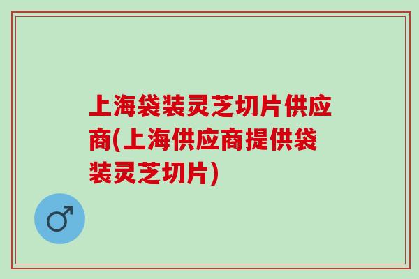 上海袋装灵芝切片供应商(上海供应商提供袋装灵芝切片)
