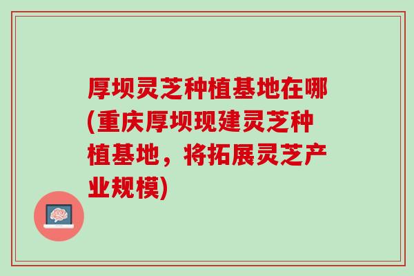 厚坝灵芝种植基地在哪(重庆厚坝现建灵芝种植基地，将拓展灵芝产业规模)