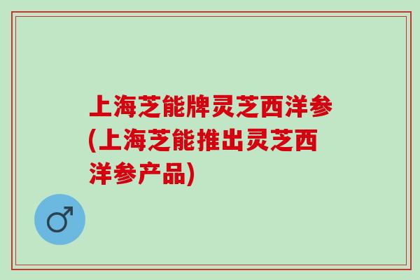 上海芝能牌灵芝西洋参(上海芝能推出灵芝西洋参产品) 上海芝能牌灵芝西洋参(上海芝能推出灵芝西洋参产品)